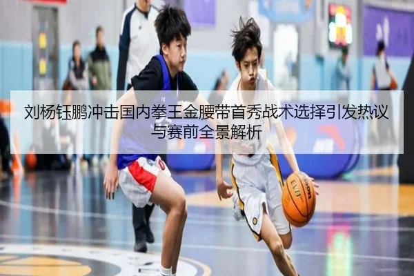 刘杨钰鹏冲击国内拳王金腰带首秀战术选择引发热议与赛前全景解析