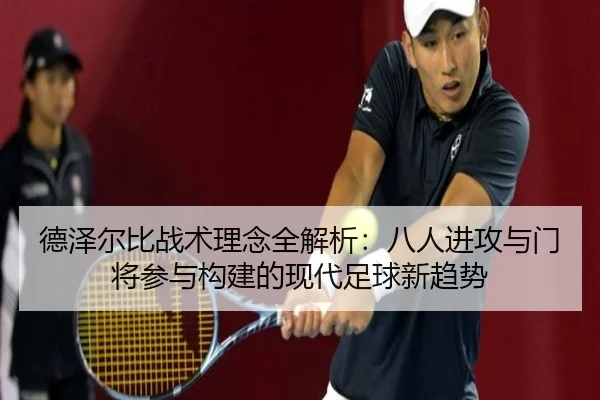 德泽尔比战术理念全解析：八人进攻与门将参与构建的现代足球新趋势