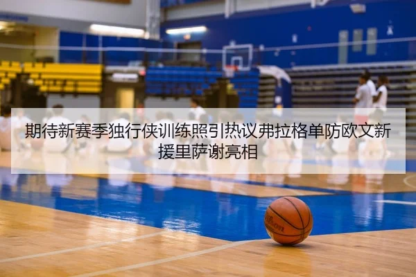 期待新赛季独行侠训练照引热议弗拉格单防欧文新援里萨谢亮相