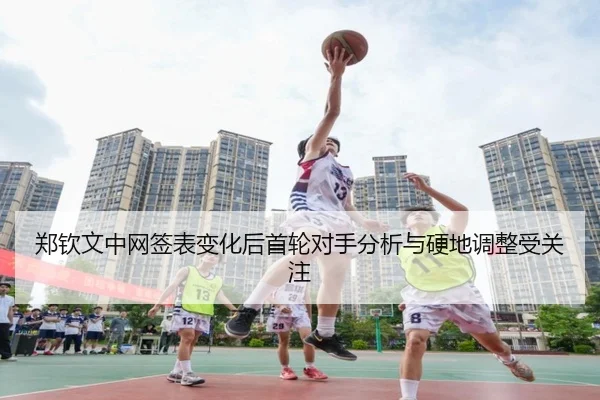 郑钦文中网签表变化后首轮对手分析与硬地调整受关注